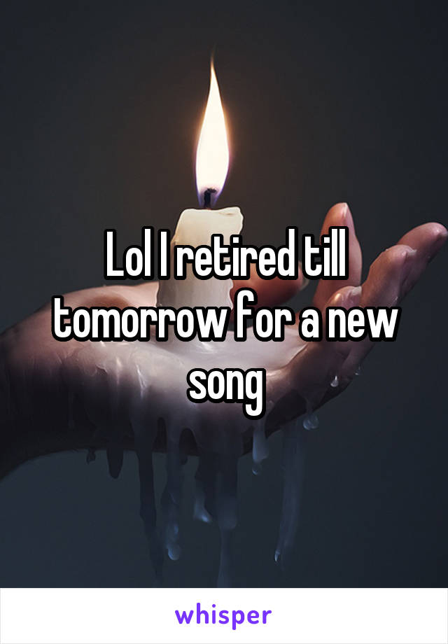 Lol I retired till tomorrow for a new song