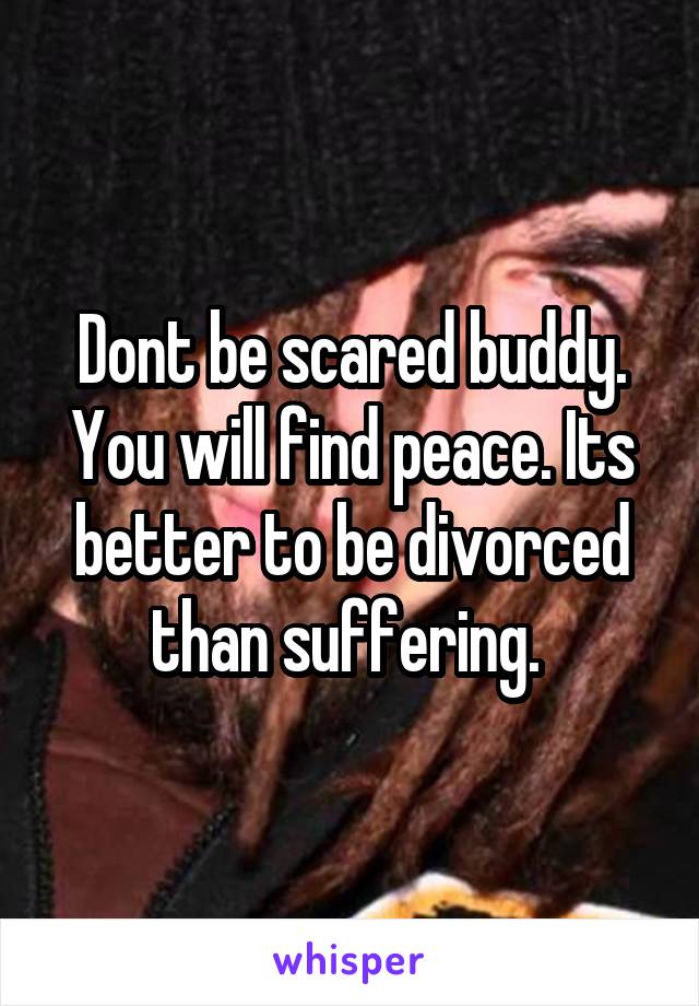 Dont be scared buddy. You will find peace. Its better to be divorced than suffering. 