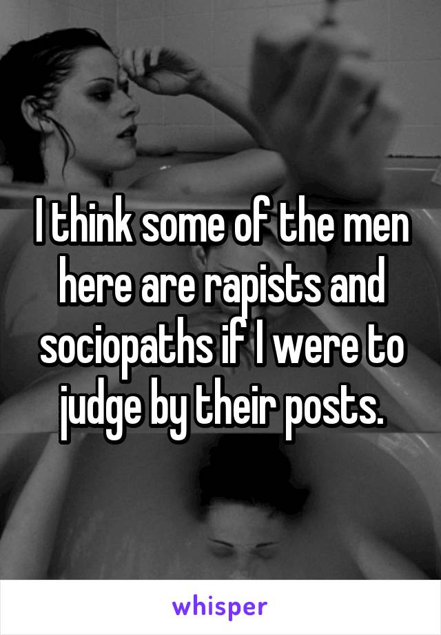 I think some of the men here are rapists and sociopaths if I were to judge by their posts.