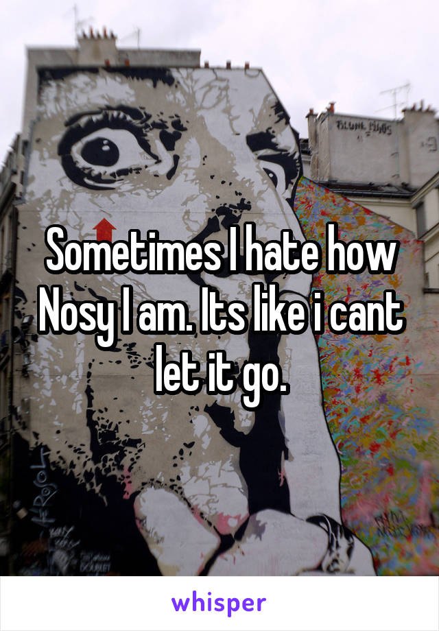 Sometimes I hate how Nosy I am. Its like i cant let it go.