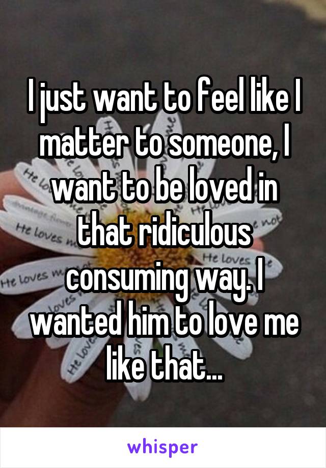 I just want to feel like I matter to someone, I want to be loved in that ridiculous consuming way. I wanted him to love me like that...