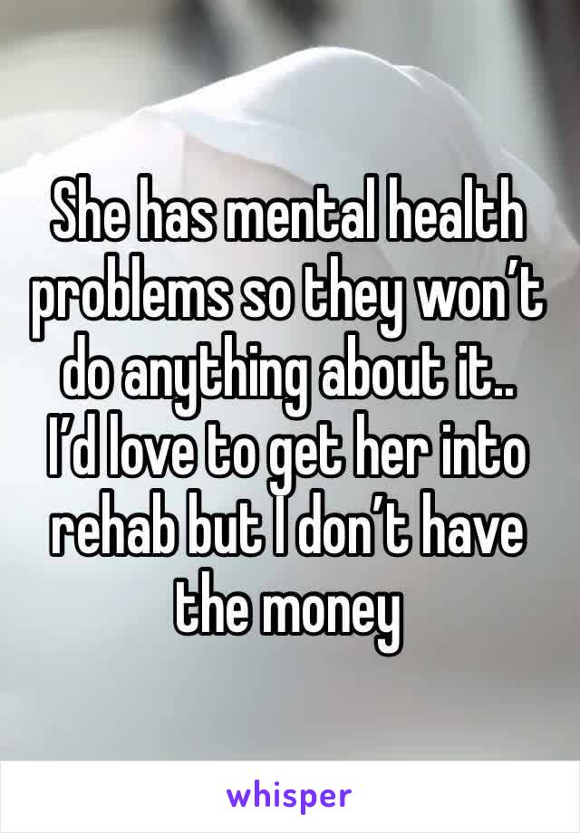 She has mental health problems so they won’t do anything about it..
I’d love to get her into rehab but I don’t have the money