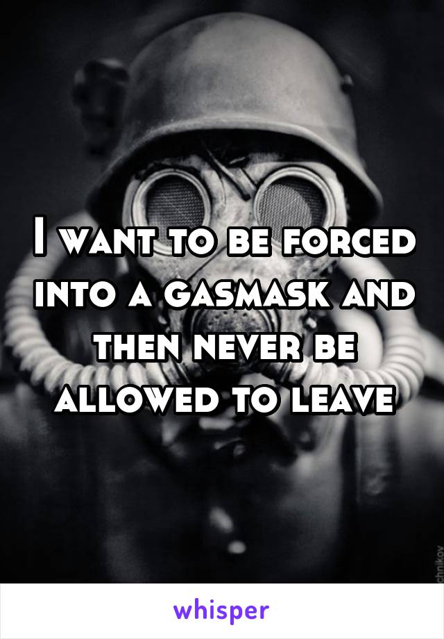 I want to be forced into a gasmask and then never be allowed to leave