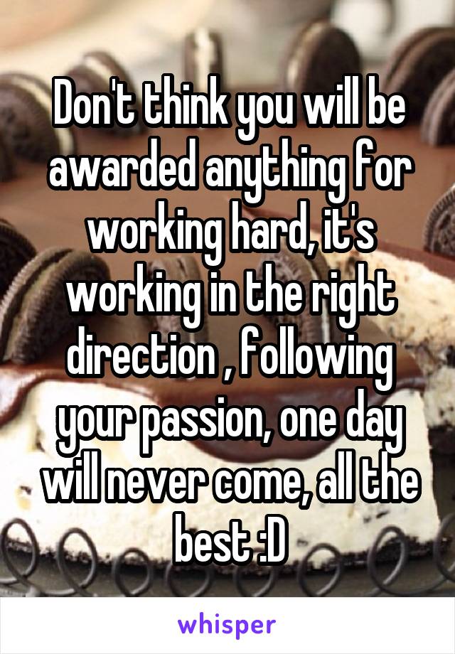 Don't think you will be awarded anything for working hard, it's working in the right direction , following your passion, one day will never come, all the best :D