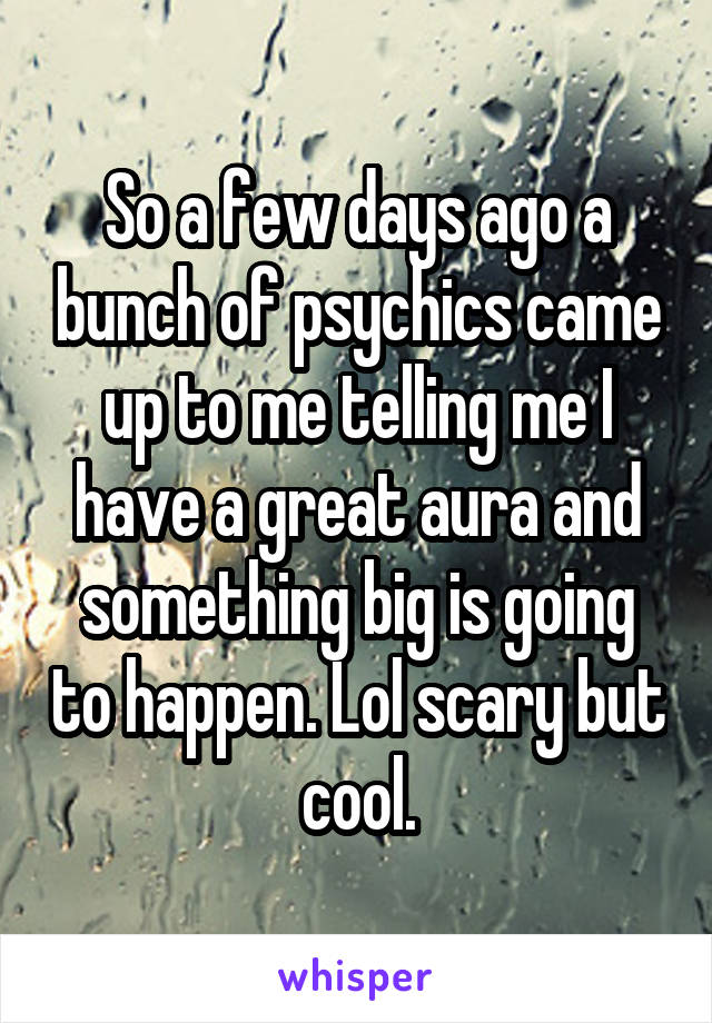 So a few days ago a bunch of psychics came up to me telling me I have a great aura and something big is going to happen. Lol scary but cool.