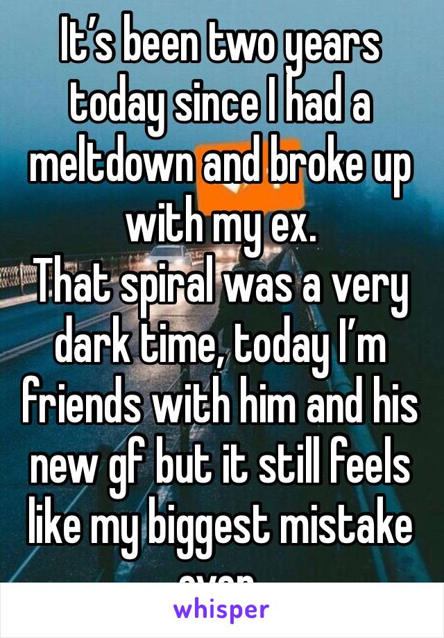 It’s been two years today since I had a meltdown and broke up with my ex. 
That spiral was a very dark time, today I’m friends with him and his new gf but it still feels like my biggest mistake ever.