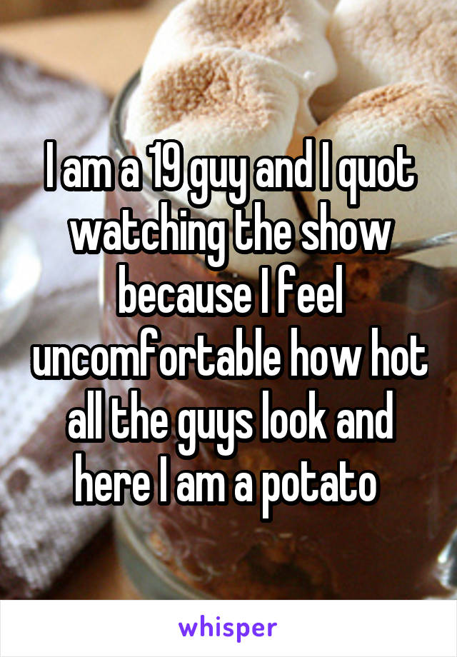 I am a 19 guy and I quot watching the show because I feel uncomfortable how hot all the guys look and here I am a potato 