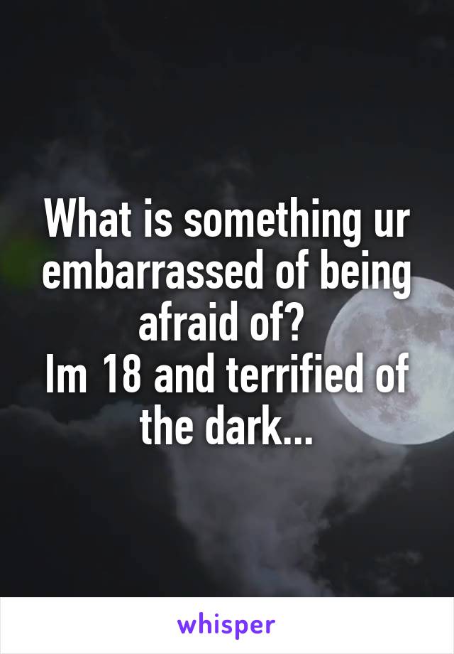 What is something ur embarrassed of being afraid of? 
Im 18 and terrified of the dark...