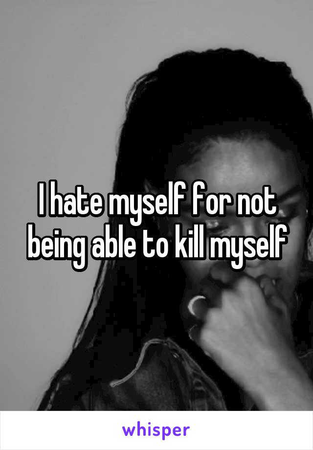 I hate myself for not being able to kill myself