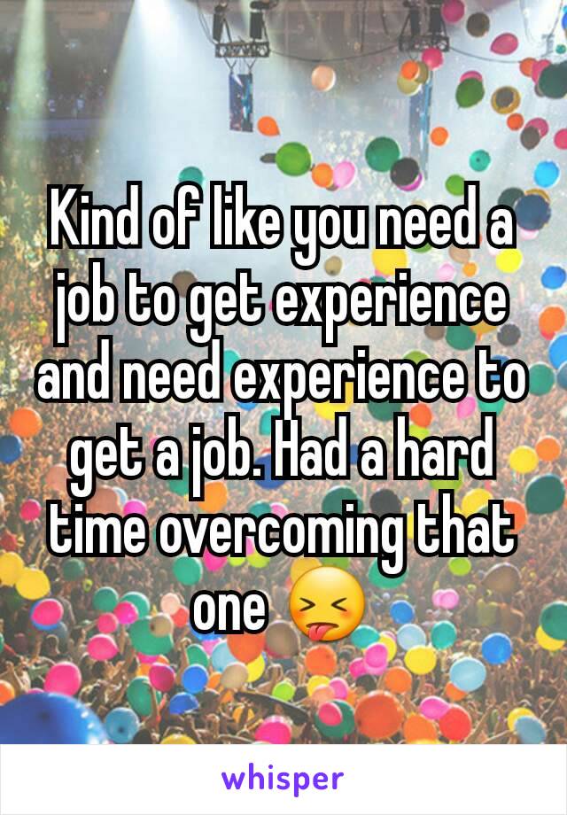 Kind of like you need a job to get experience and need experience to get a job. Had a hard time overcoming that one 😝