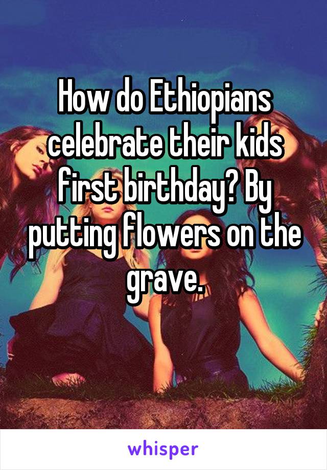 How do Ethiopians celebrate their kids first birthday? By putting flowers on the grave.

