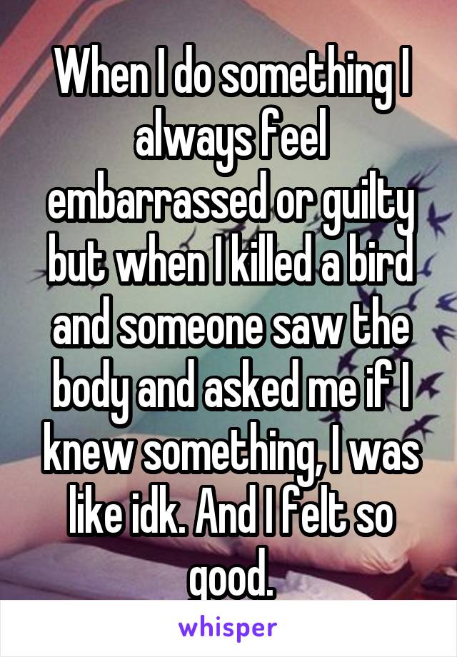 When I do something I always feel embarrassed or guilty but when I killed a bird and someone saw the body and asked me if I knew something, I was like idk. And I felt so good.