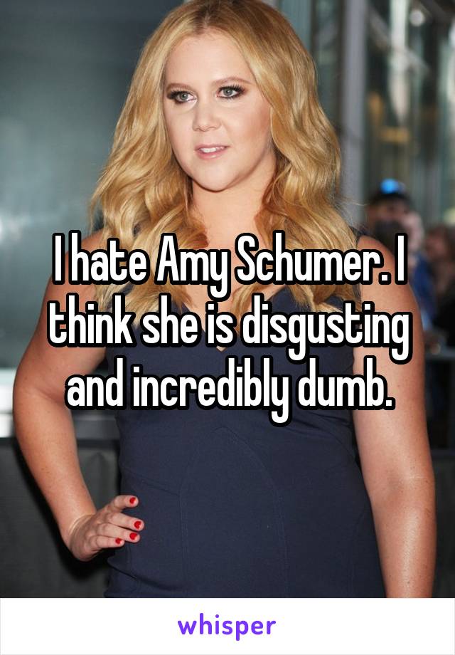 I hate Amy Schumer. I think she is disgusting and incredibly dumb.