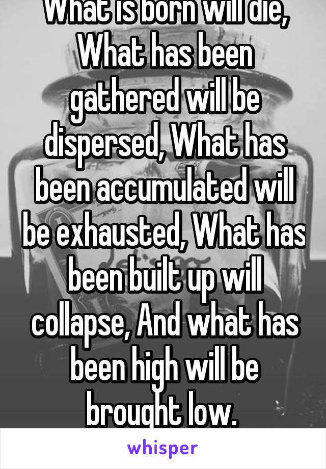 What is born will die, What has been gathered will be dispersed, What has been accumulated will be exhausted, What has been built up will collapse, And what has been high will be brought low. 

