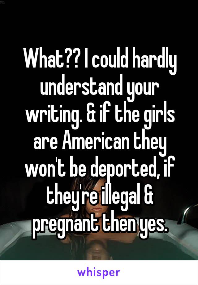 What?? I could hardly understand your writing. & if the girls are American they won't be deported, if they're illegal & pregnant then yes.