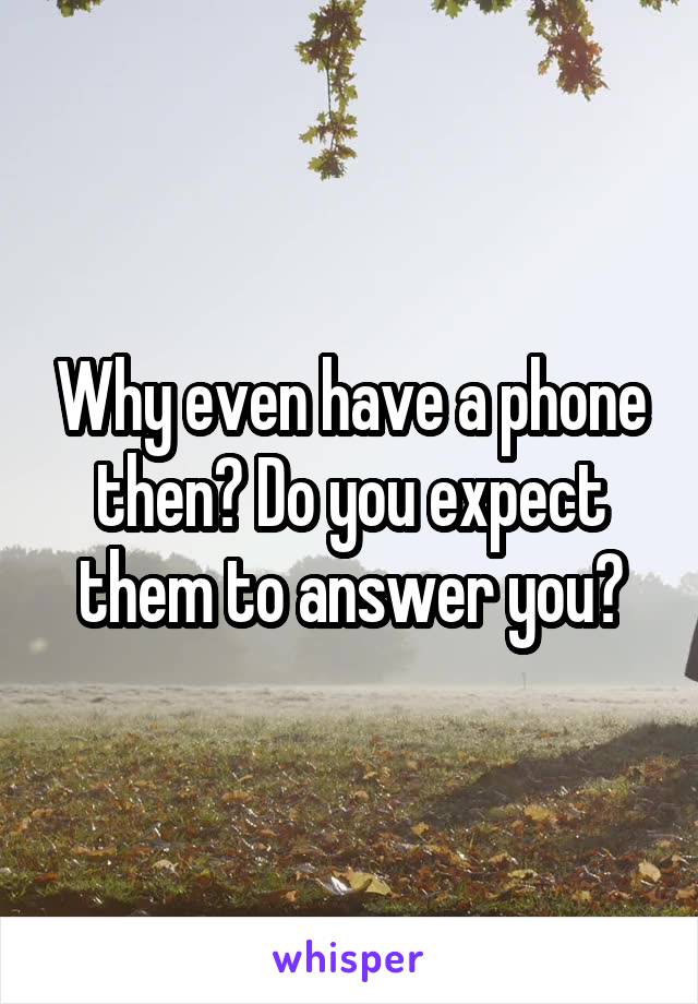 Why even have a phone then? Do you expect them to answer you?