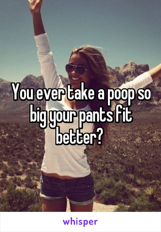 You ever take a poop so big your pants fit better? 