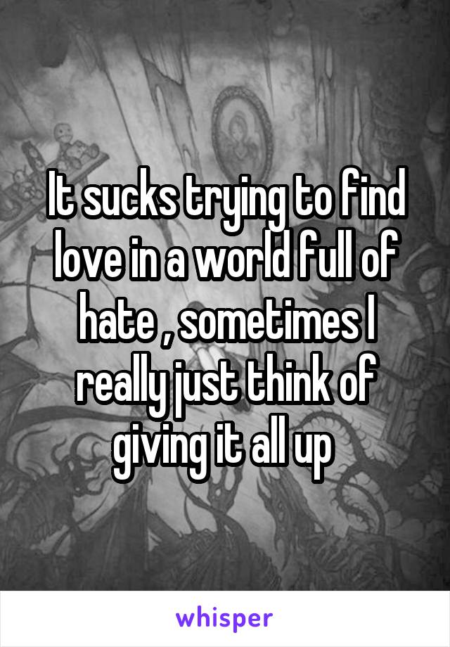 It sucks trying to find love in a world full of hate , sometimes I really just think of giving it all up 