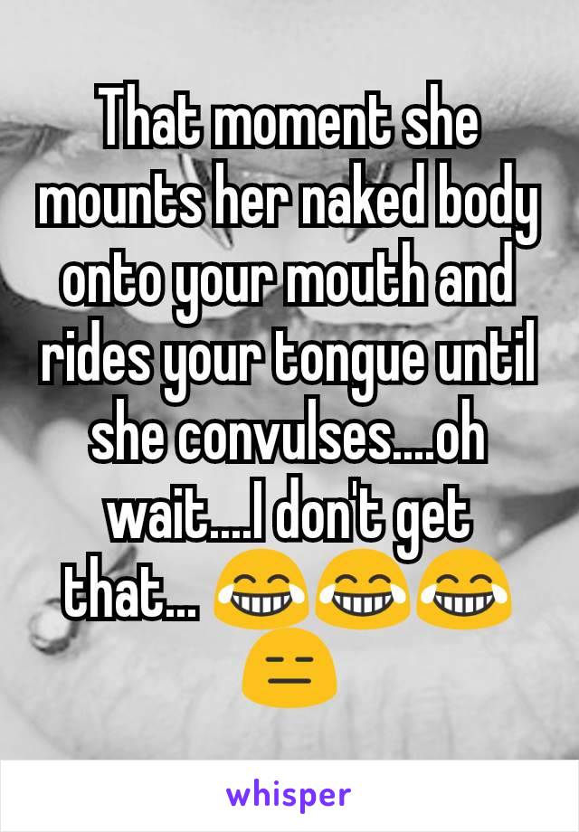 That moment she mounts her naked body onto your mouth and rides your tongue until she convulses....oh wait....I don't get that... 😂😂😂😑