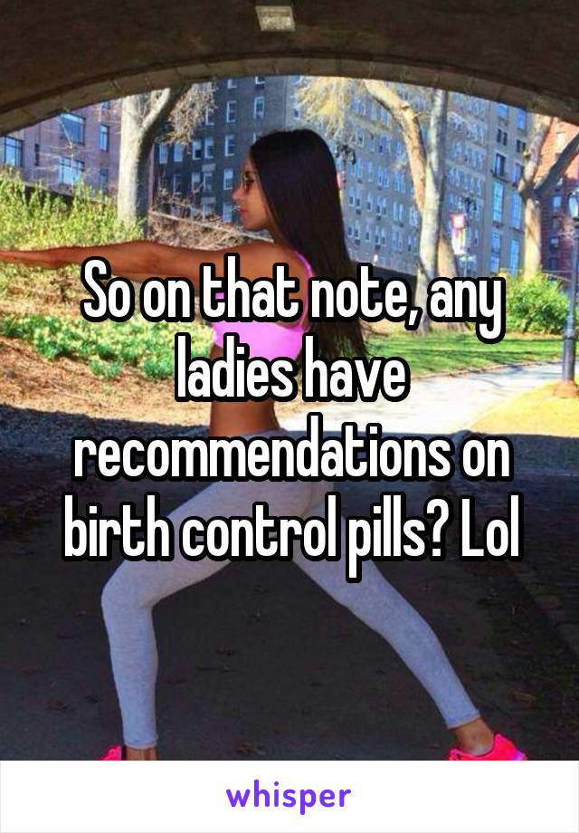 So on that note, any ladies have recommendations on birth control pills? Lol
