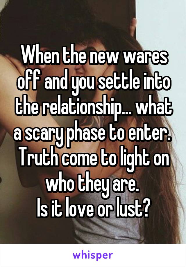 When the new wares off and you settle into the relationship... what a scary phase to enter. 
Truth come to light on who they are. 
Is it love or lust?