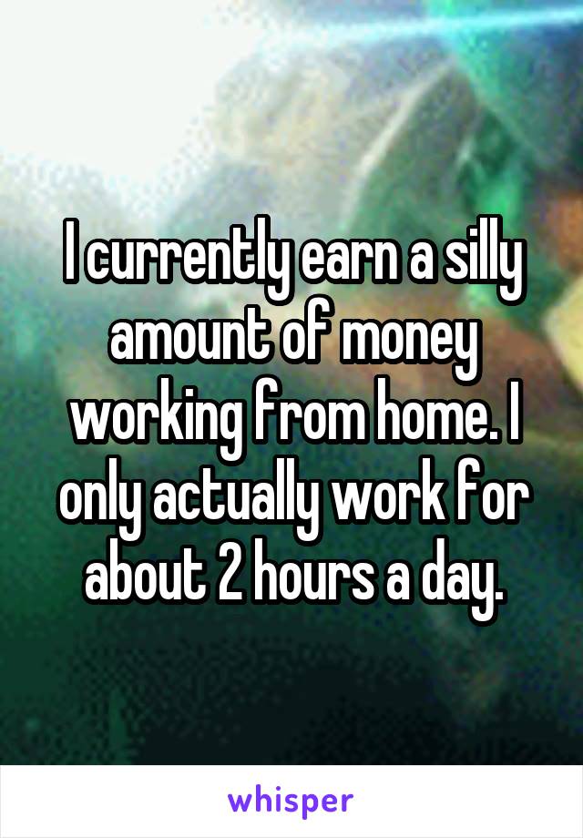 I currently earn a silly amount of money working from home. I only actually work for about 2 hours a day.