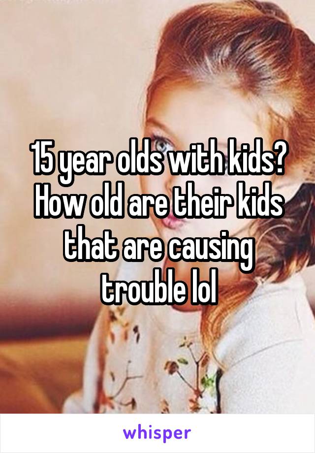 15 year olds with kids? How old are their kids that are causing trouble lol