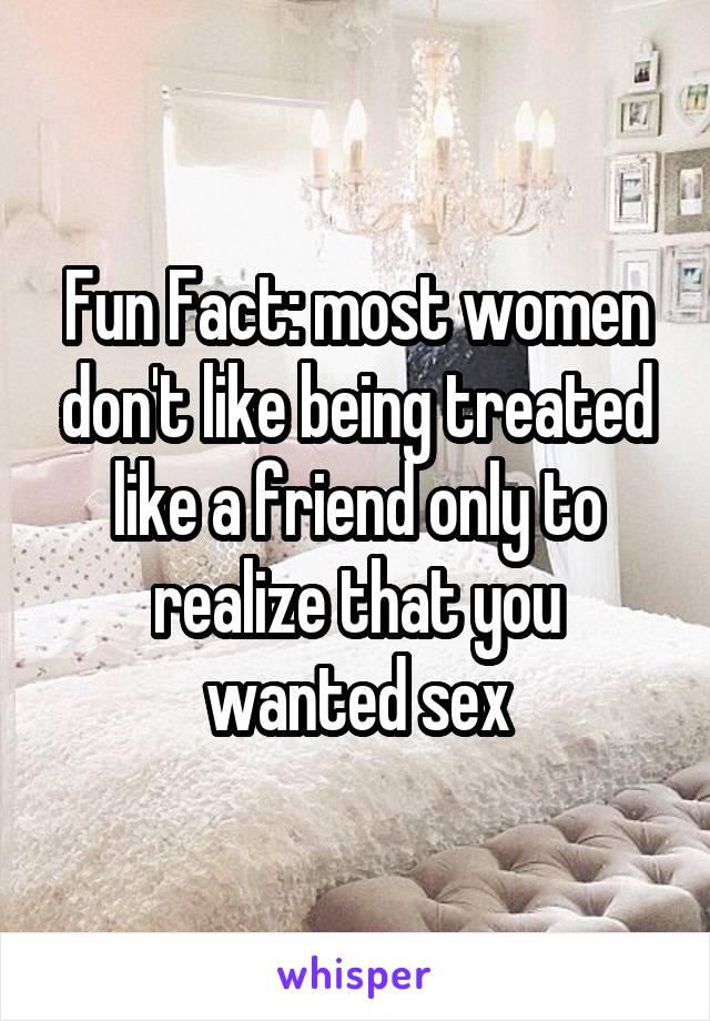 Fun Fact: most women don't like being treated like a friend only to realize that you wanted sex