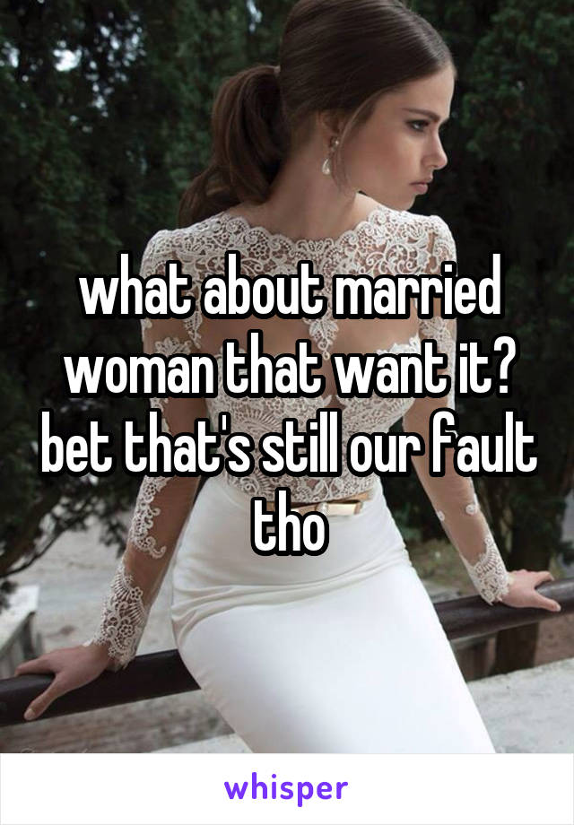 what about married woman that want it? bet that's still our fault tho