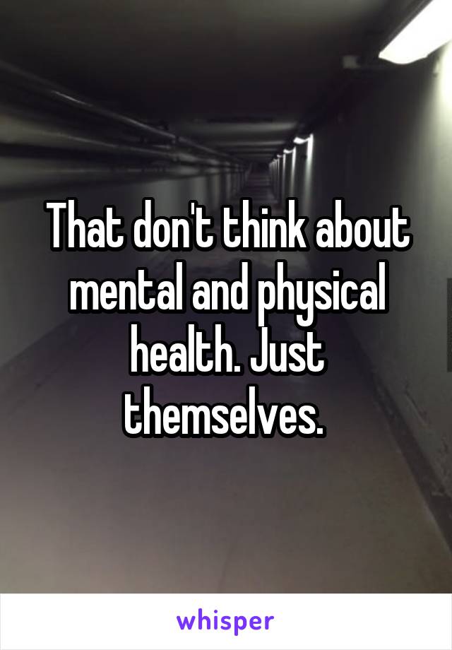 That don't think about mental and physical health. Just themselves. 
