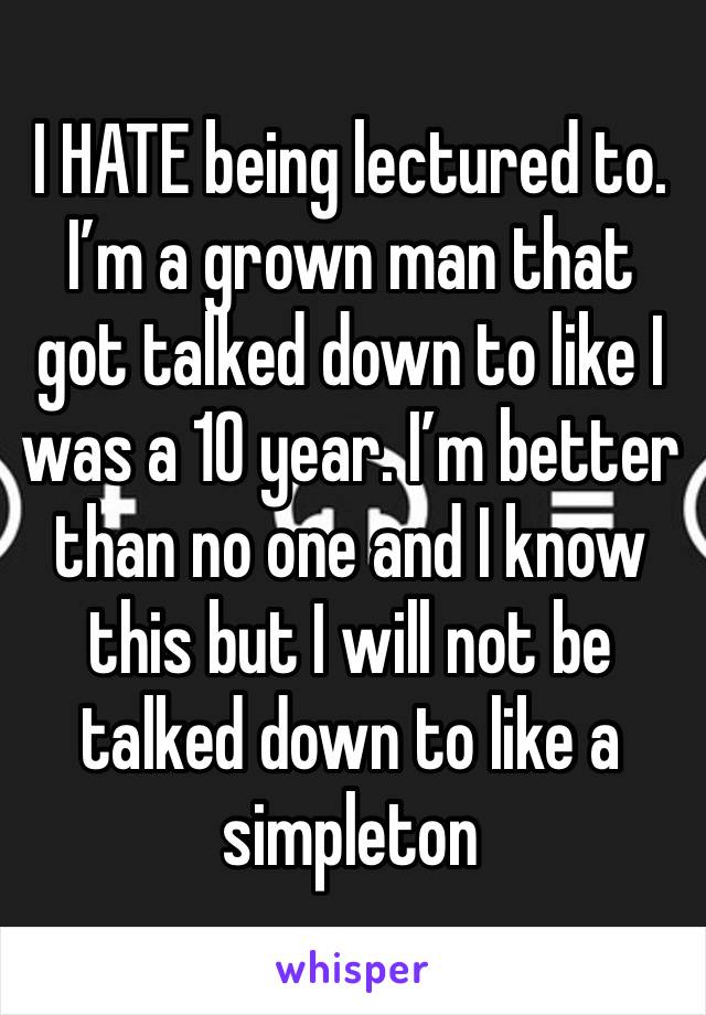 I HATE being lectured to. I’m a grown man that got talked down to like I was a 10 year. I’m better than no one and I know this but I will not be talked down to like a simpleton 