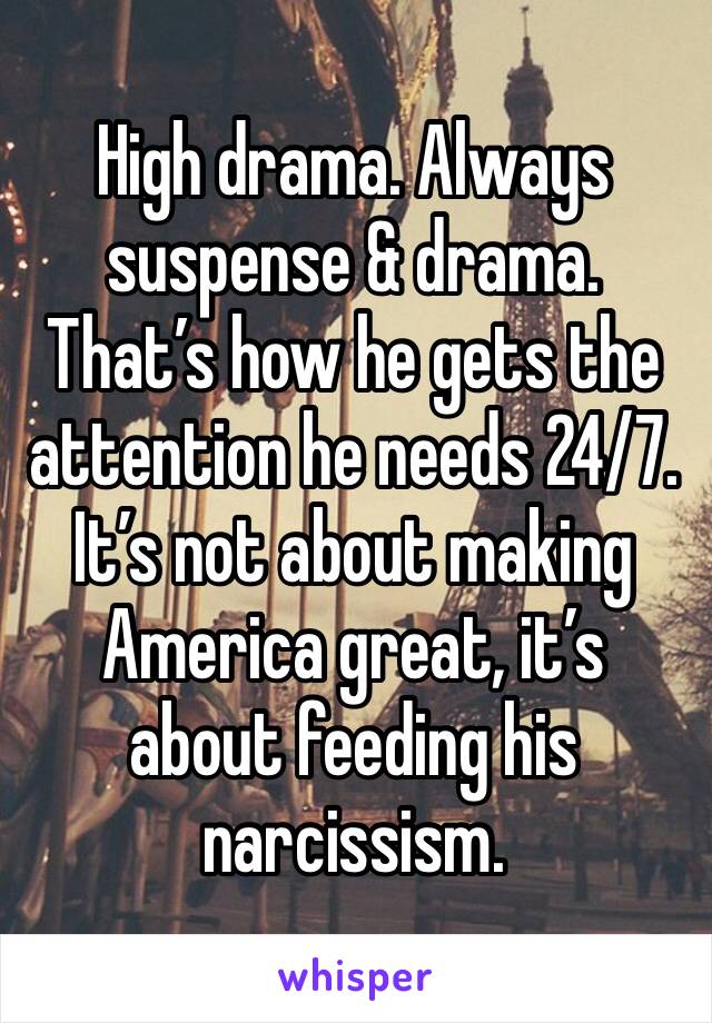 High drama. Always suspense & drama.  That’s how he gets the attention he needs 24/7.  It’s not about making America great, it’s about feeding his narcissism.