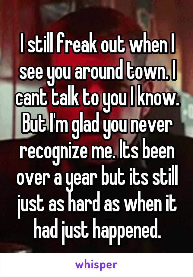 I still freak out when I see you around town. I cant talk to you I know. But I'm glad you never recognize me. Its been over a year but its still just as hard as when it had just happened.