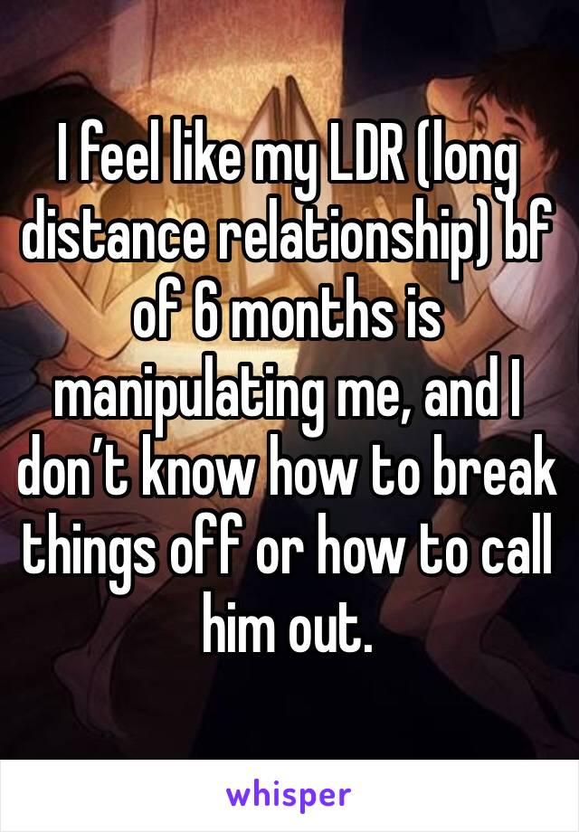 I feel like my LDR (long distance relationship) bf of 6 months is manipulating me, and I don’t know how to break things off or how to call him out. 