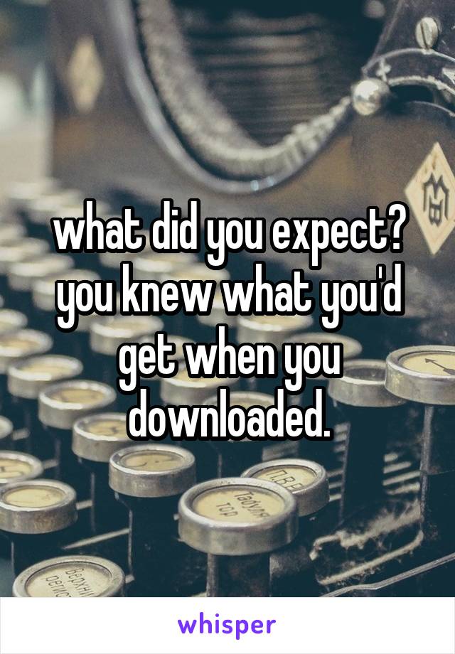 what did you expect? you knew what you'd get when you downloaded.