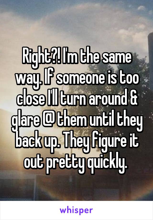 Right?! I'm the same way. If someone is too close I'll turn around & glare @ them until they back up. They figure it out pretty quickly. 