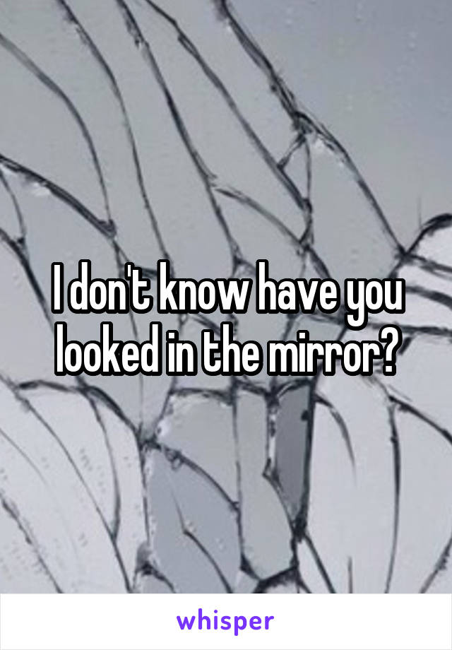I don't know have you looked in the mirror?