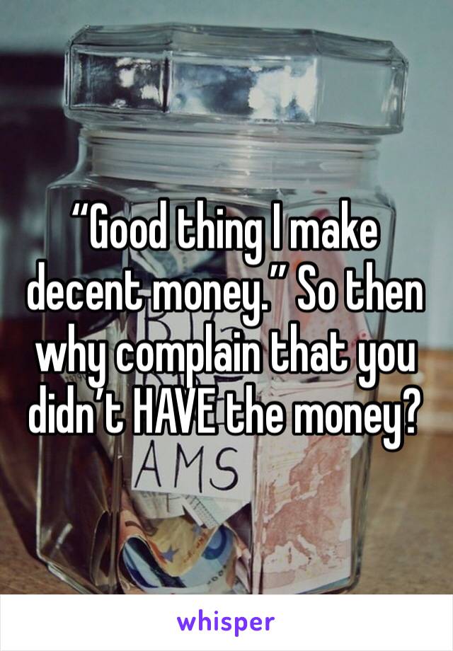 “Good thing I make decent money.” So then why complain that you didn’t HAVE the money? 