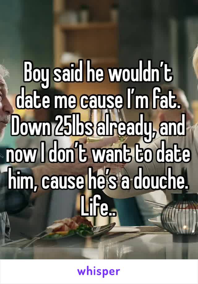 Boy said he wouldn’t date me cause I’m fat. Down 25lbs already, and now I don’t want to date him, cause he’s a douche. Life.. 