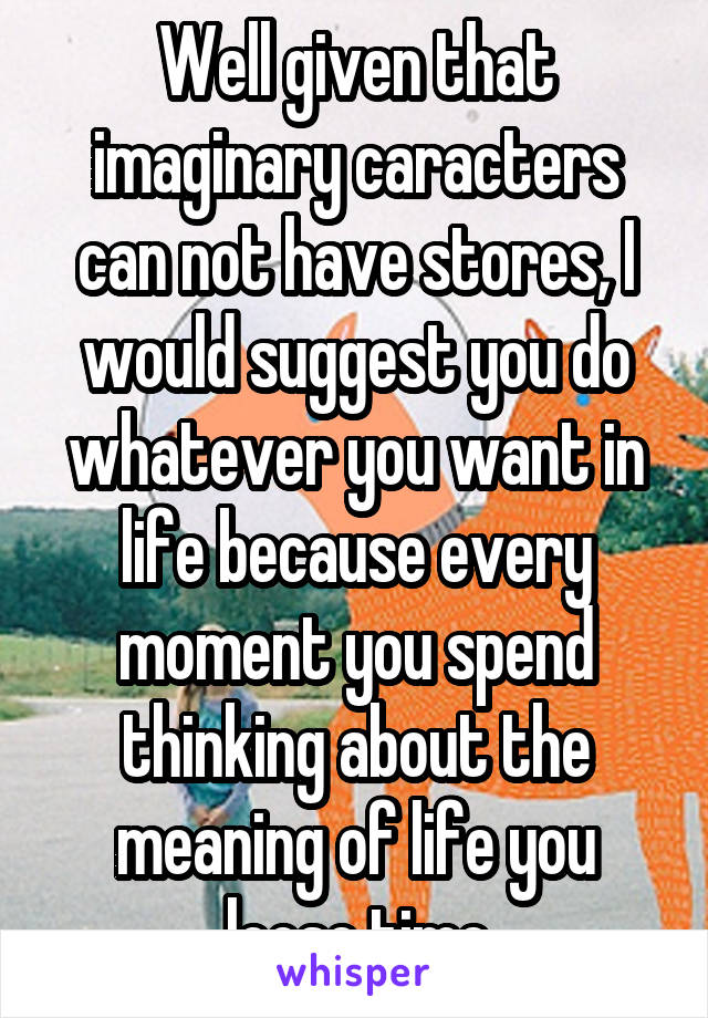 Well given that imaginary caracters can not have stores, I would suggest you do whatever you want in life because every moment you spend thinking about the meaning of life you loose time