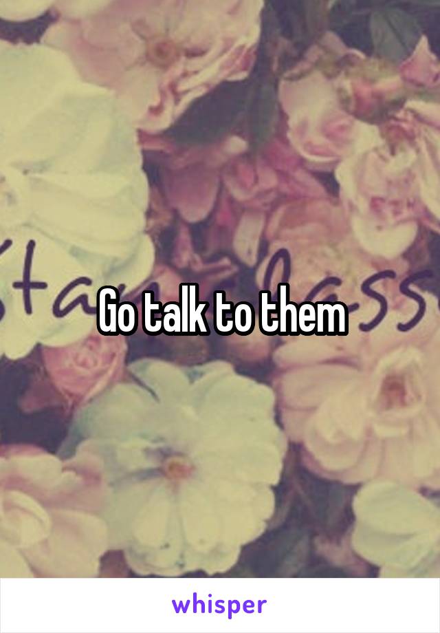 Go talk to them