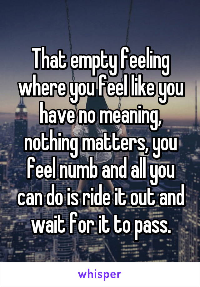 That empty feeling where you feel like you have no meaning, nothing matters, you feel numb and all you can do is ride it out and wait for it to pass.