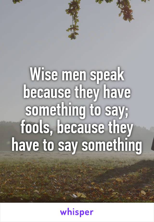 Wise men speak because they have something to say; fools, because they have to say something