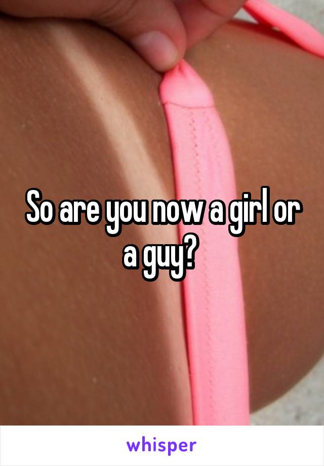 So are you now a girl or a guy? 