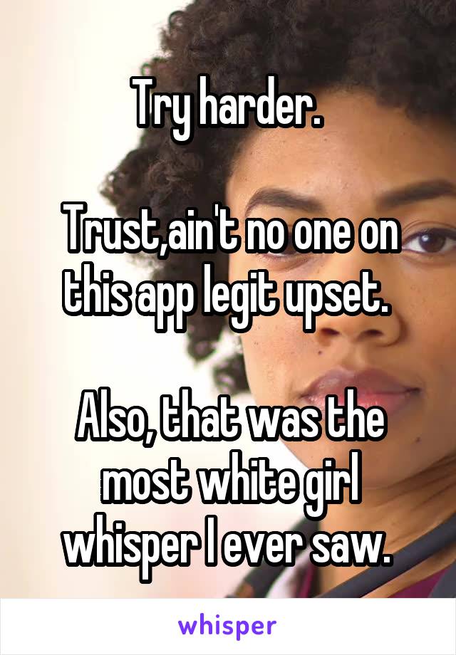 Try harder. 

Trust,ain't no one on this app legit upset. 

Also, that was the most white girl whisper I ever saw. 