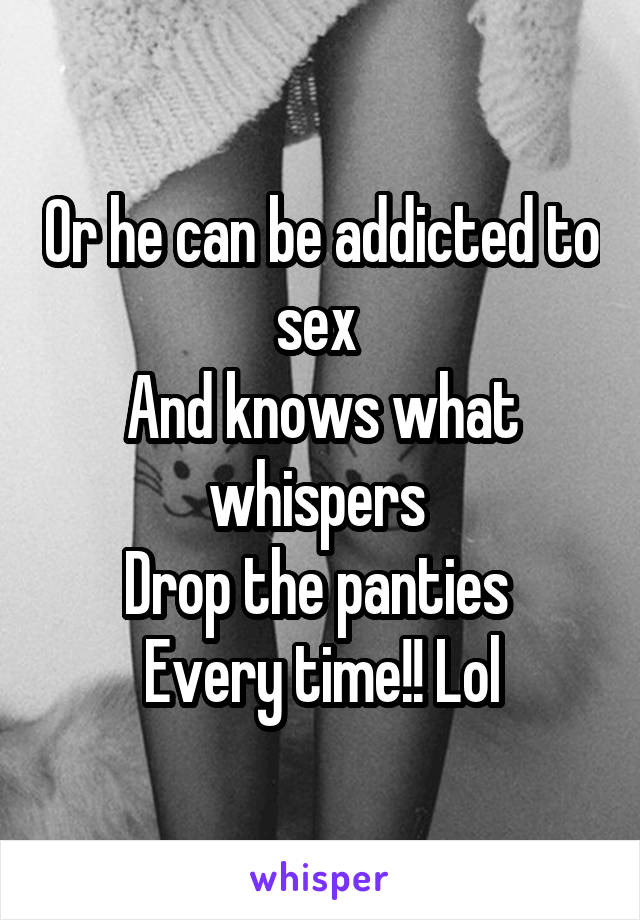 Or he can be addicted to sex 
And knows what whispers 
Drop the panties 
Every time!! Lol