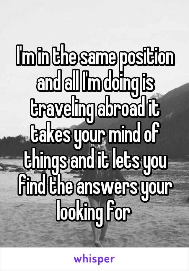 I'm in the same position and all I'm doing is traveling abroad it takes your mind of things and it lets you find the answers your looking for 