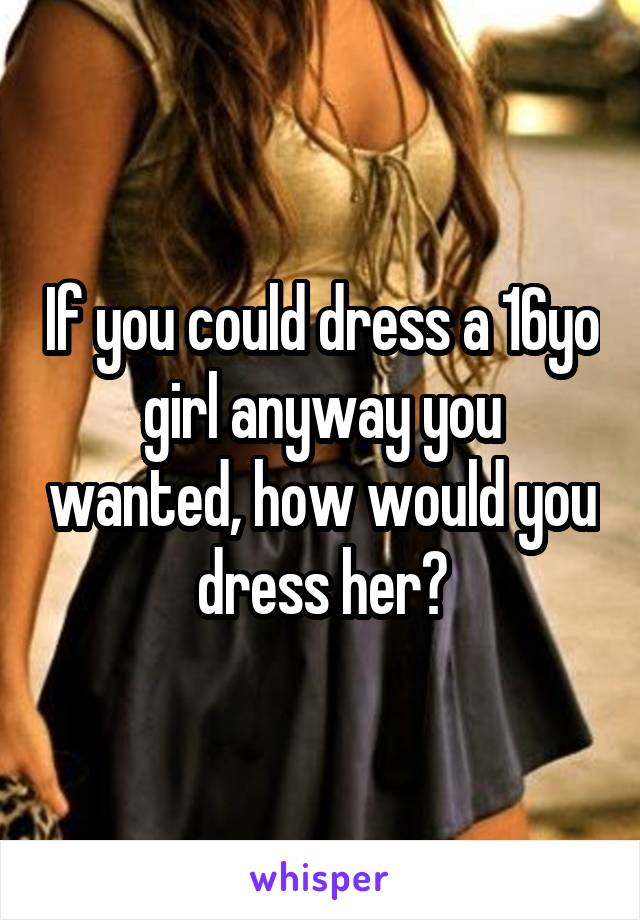 If you could dress a 16yo girl anyway you wanted, how would you dress her?