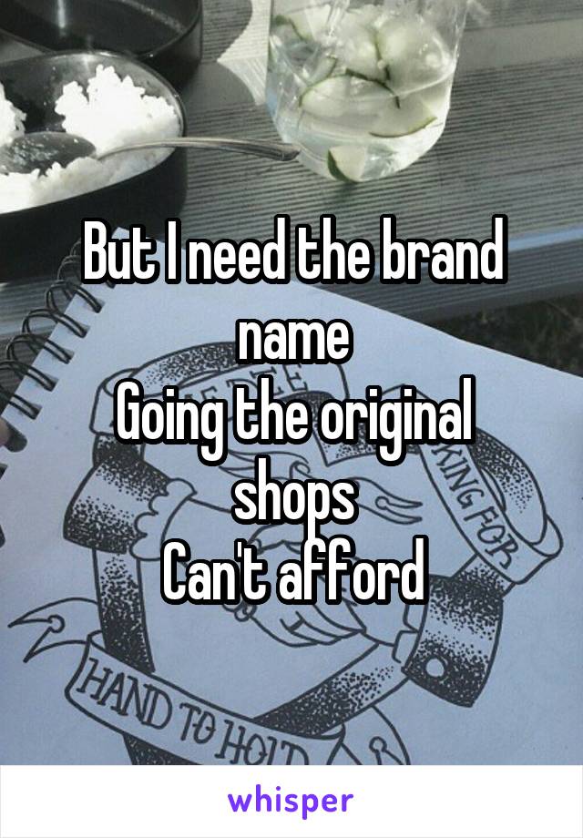 But I need the brand name
Going the original shops
Can't afford