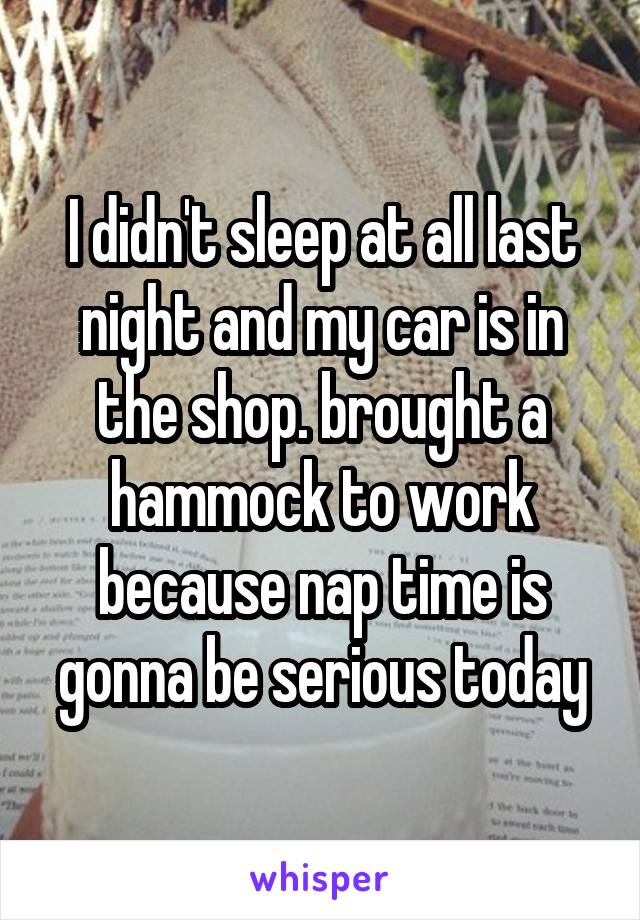 I didn't sleep at all last night and my car is in the shop. brought a hammock to work because nap time is gonna be serious today